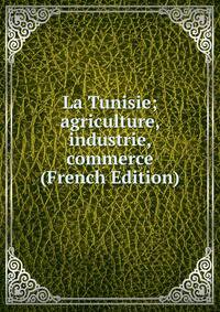 La Tunisie; agriculture, industrie, commerce (French Edition)