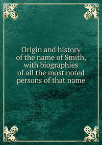 Origin and history of the name of Smith, with biographies of all the most noted persons of that name
