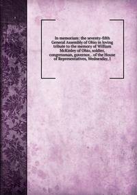 In memoriam: the seventy-fifth General Assembly of Ohio in loving tribute to the memory of William McKinley of Ohio, soldier, congressman, governor, . of the House of Representatives, Wednesday, J