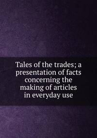 Tales of the trades; a presentation of facts concerning the making of articles in everyday use