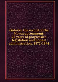 Ontario; the record of the Mowat government; 22 years of progressive legislation and honest administration, 1872-1894