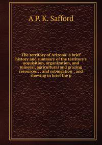 The territory of Arizona: a brief history and summary of the territory's acquisition, organization, and mineral, agricultural and grazing resources : . and subjugation : and showing in brief the p