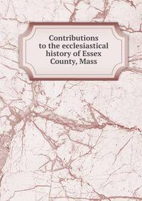Contributions to the ecclesiastical history of Essex County, Mass.