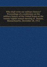 Who shall write our military history? Proceedings of a conference on the military history of the United States at the twenty-eighth annual meeting of . Boston, Massachusetts, December 28, 1912