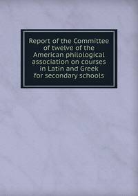 Report of the Committee of twelve of the American philological association on courses in Latin and Greek for secondary schools