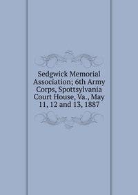 Sedgwick Memorial Association; 6th Army Corps, Spottsylvania Court House, Va., May 11, 12 and 13, 1887