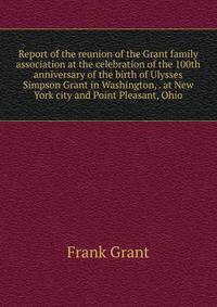Report of the reunion of the Grant family association at the celebration of the 100th anniversary of the birth of Ulysses Simpson Grant in Washington, . at New York city and Point Pleasant, Ohio