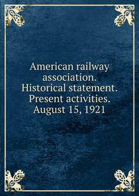 American railway association. Historical statement. Present activities. August 15, 1921