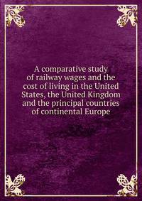 A comparative study of railway wages and the cost of living in the United States, the United Kingdom and the principal countries of continental Europe