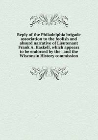 Reply of the Philadelphia brigade association to the foolish and absurd narrative of Lieutenant Frank A. Haskell, which appears to be endorsed by the . and the Wisconsin History commission