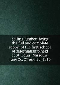 Selling lumber: being the full and complete report of the first school of salesmanship held at St. Louis, Missouri, June 26, 27 and 28, 1916