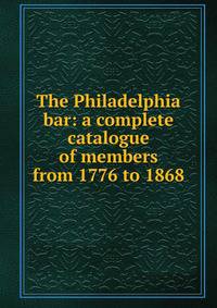 The Philadelphia bar: a complete catalogue of members from 1776 to 1868