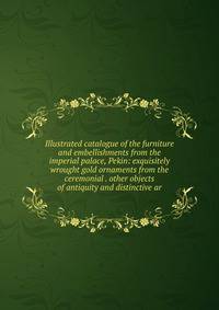 Illustrated catalogue of the furniture and embellishments from the imperial palace, Pekin: exquisitely wrought gold ornaments from the ceremonial . other objects of antiquity and distinctive ar