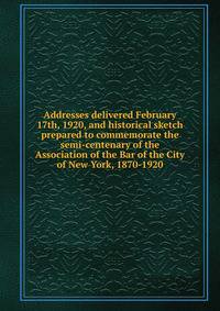 Addresses delivered February 17th, 1920, and historical sketch prepared to commemorate the semi-centenary of the Association of the Bar of the City of New York, 1870-1920