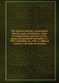 The Ontario Hockey Association. History and constitution, rules of competition and laws of the game, as amended November 11, 1905. Schedule for 1905-6. Official referees and club secretaries