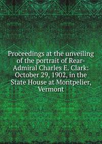 Proceedings at the unveiling of the portrait of Rear-Admiral Charles E. Clark: October 29, 1902, in the State House at Montpelier, Vermont