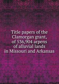 Title papers of the Clamorgan grant, of 536,904 arpens of alluvial lands in Missouri and Arkansas