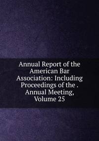 Annual Report of the American Bar Association: Including Proceedings of the . Annual Meeting, Volume 25