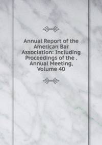 Annual Report of the American Bar Association: Including Proceedings of the . Annual Meeting, Volume 40
