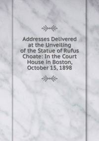 Addresses Delivered at the Unveiling of the Statue of Rufus Choate: In the Court House in Boston, October 15, 1898