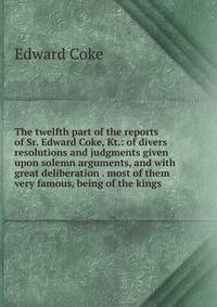 The twelfth part of the reports of Sr. Edward Coke, Kt.: of divers resolutions and judgments given upon solemn arguments, and with great deliberation . most of them very famous, being of the kings