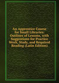 An Apprentice Course for Small Libraries: Outlines of Lessons, with Suggestions for Practice Work, Study, and Required Reading (Latin Edition)