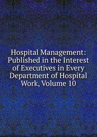 Hospital Management: Published in the Interest of Executives in Every Department of Hospital Work, Volume 10