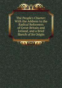 The People's Charter: With the Address to the Radical Reformers of Great Britain and Ireland, and a Brief Sketch of Its Origin
