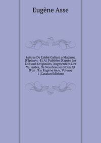 Lettres De L'abb? Galiani a Madame D'?pinay: -Et Al. Publi?es D'apr?s Les ?ditions Originales, Augment?es Des Variantes, De Nombreuses Notes Et D'un . Par Eug?ne Asse, Volume 1 (Catalan Edition)