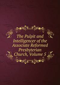 The Pulpit and Intelligencer of the Associate Reformed Presbyterian Church, Volume 5