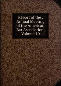 Report of the . Annual Meeting of the American Bar Association, Volume 10