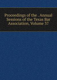 Proceedings of the . Annual Sessions of the Texas Bar Association, Volume 37