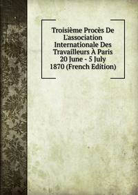 Troisi?me Proc?s De L'association Internationale Des Travailleurs ? Paris 20 June - 5 July 1870 (French Edition)