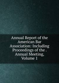 Annual Report of the American Bar Association: Including Proceedings of the . Annual Meeting, Volume 1