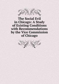 The Social Evil in Chicago: A Study of Existing Conditions with Recommendations by the Vice Commission of Chicago