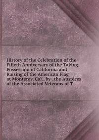 History of the Celebration of the Fifieth Anniversary of the Taking Possession of California and Raising of the American Flag at Monterey, Cal., by . the Auspices of the Associated Veterans of T
