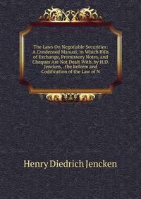 The Laws On Negotiable Securities: A Condensed Manual; in Which Bills of Exchange, Promissory Notes, and Cheques Are Not Dealt With. by H.D. Jencken, . the Reform and Codification of the Law of N