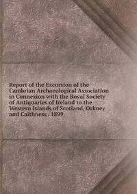 Report of the Excursion of the Cambrian Archaeological Association in Connexion with the Royal Society of Antiquaries of Ireland to the Western Islands of Scotland, Orkney and Caithness . 1899 .