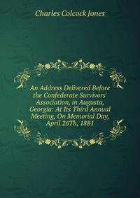 An Address Delivered Before the Confederate Survivors' Association, in Augusta, Georgia: At Its Third Annual Meeting, On Memorial Day, April 26Th, 1881