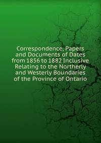 Correspondence, Papers and Documents of Dates from 1856 to 1882 Inclusive Relating to the Northerly and Westerly Boundaries of the Province of Ontario