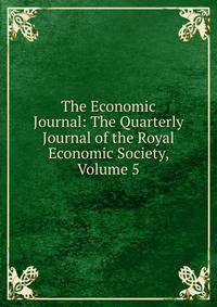 The Economic Journal: The Quarterly Journal of the Royal Economic Society, Volume 5