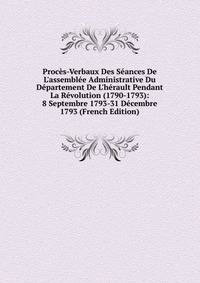 Proc?s-Verbaux Des S?ances De L'assembl?e Administrative Du D?partement De L'h?rault Pendant La R?volution (1790-1793): 8 Septembre 1793-31 D?cembre 1793 (French Edition)