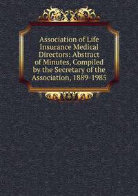 Association of Life Insurance Medical Directors: Abstract of Minutes, Compiled by the Secretary of the Association, 1889-1985