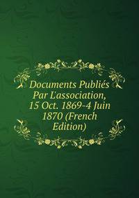 Documents Publi?s Par L'association, 15 Oct. 1869-4 Juin 1870 (French Edition)