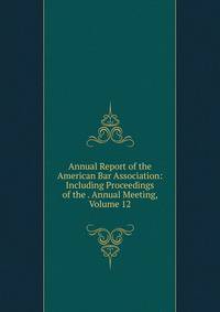 Annual Report of the American Bar Association: Including Proceedings of the . Annual Meeting, Volume 12