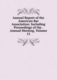 Annual Report of the American Bar Association: Including Proceedings of the . Annual Meeting, Volume 15