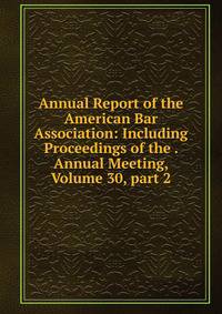 Annual Report of the American Bar Association: Including Proceedings of the . Annual Meeting, Volume 30, part 2
