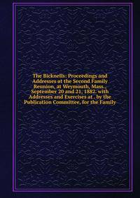 The Bicknells: Proceedings and Addresses at the Second Family Reunion, at Weymouth, Mass., September 20 and 21, 1882. with Addresses and Exercises at . by the Publication Committee, for the Family