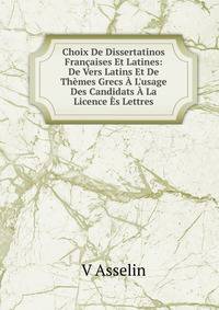 Choix De Dissertatinos Fran?aises Et Latines: De Vers Latins Et De Th?mes Grecs ? L'usage Des Candidats ? La Licence ?s Lettres
