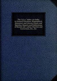 The "A.L.a." Index: An Index to General Literature, Biographical, Historical, and Literary Essays and Sketches, Reports and Publications of Boards and . Labor, Charities and Corrections, Etc., Etc